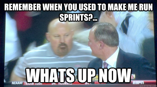 Remember when you used to make me run sprints?... WHATS UP NOW - Remember when you used to make me run sprints?... WHATS UP NOW  Fat guy