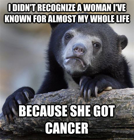 I DIDN'T RECOGNIZE A WOMAN I'VE KNOWN FOR ALMOST MY WHOLE LIFE BECAUSE SHE GOT CANCER  Confession Bear