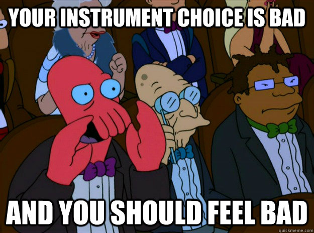 Your instrument choice is bad And you should feel bad  And you should feel bad