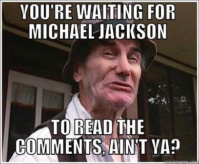 YOU'RE WAITING FOR MICHAEL JACKSON TO READ THE COMMENTS, AIN'T YA? Misc