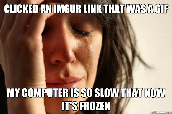 Clicked an imgur link that was a GIF My computer is so slow that now it's frozen - Clicked an imgur link that was a GIF My computer is so slow that now it's frozen  First World Problems