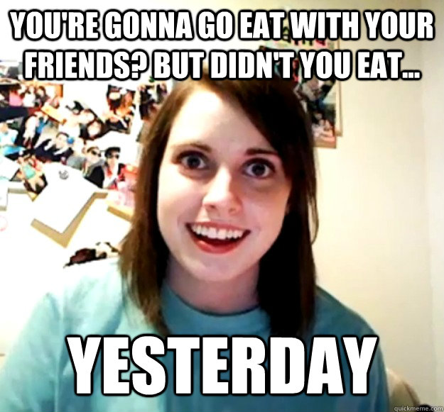 you're gonna go eat with your friends? but didn't you eat...  YESTERDAY  Overly Attached Girlfriend
