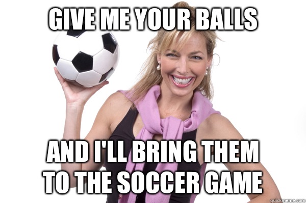 Give me your balls And I'll bring them 
to the soccer game  