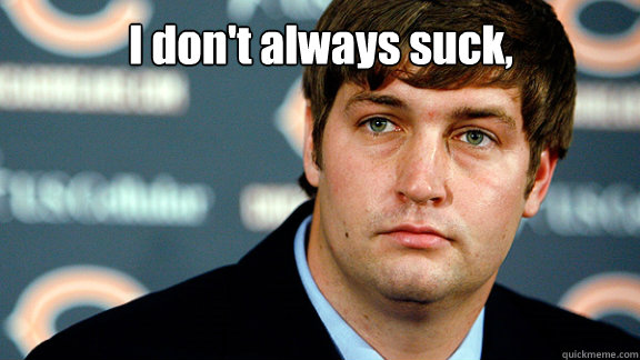 I don't always suck, but when I do.... I prefer it to be right after the opening kickoff!  Jay Cutler