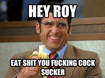 HEY ROY EAT SHIT YOU FUCKING COCK SUCKER  Brick Tamland
