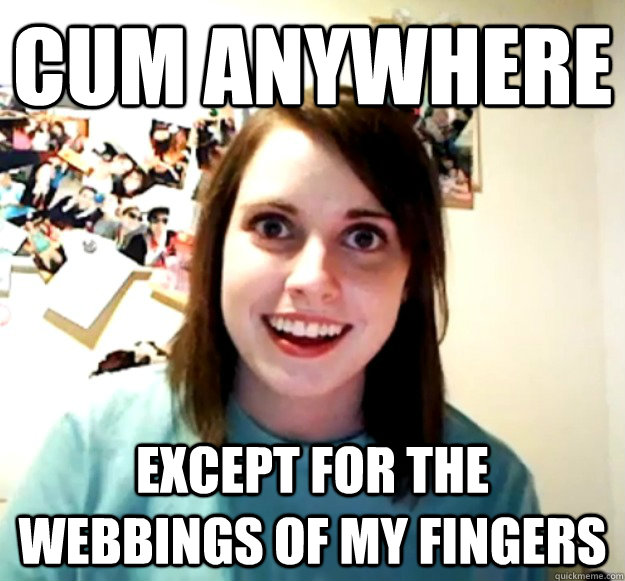 Cum anywhere except for the webbings of my fingers  Overly Attached Girlfriend