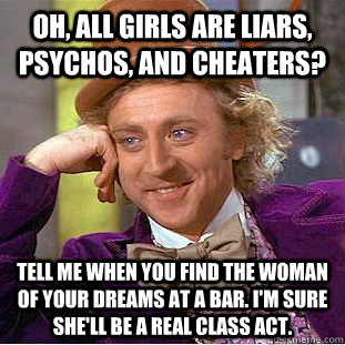 Oh, all girls are liars, psychos, and cheaters? TELL ME WHEN YOU FIND THE WOMAN OF YOUR DREAMS AT A BAR. I'm sure she'll be a REAL CLASS ACT. - Oh, all girls are liars, psychos, and cheaters? TELL ME WHEN YOU FIND THE WOMAN OF YOUR DREAMS AT A BAR. I'm sure she'll be a REAL CLASS ACT.  Condescending Wonka