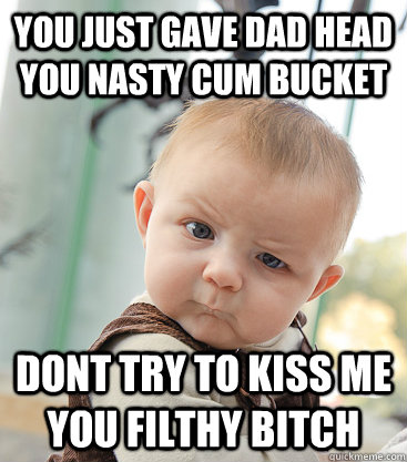 you just gave dad head you nasty cum bucket dont try to kiss me you filthy bitch  skeptical baby