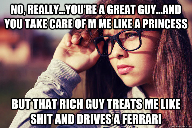 No, really...you're a great guy...and you take care of m me like a princess but that rich guy treats me like shit and drives a ferrari  Rebound Girlfriend