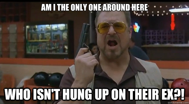 AM I THE ONLY ONE AROUND HERE Who isn't hung up on their ex?! - AM I THE ONLY ONE AROUND HERE Who isn't hung up on their ex?!  Correction Walter