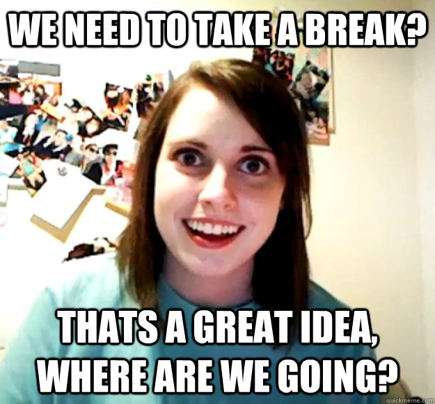 We need to take a break? thats a great idea, where are we going?  Overly Attached Girlfriend