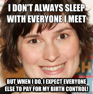 I don't always sleep with everyone I meet
 But when I do, I expect everyone else to pay for my birth control! - I don't always sleep with everyone I meet
 But when I do, I expect everyone else to pay for my birth control!  Sandra Fluke