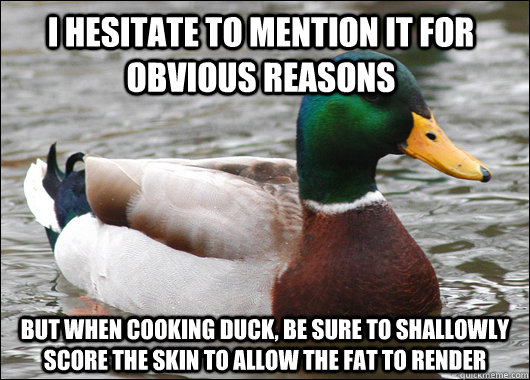I hesitate to mention it for obvious reasons but when cooking duck, be sure to shallowly score the skin to allow the fat to render  Actual Advice Mallard