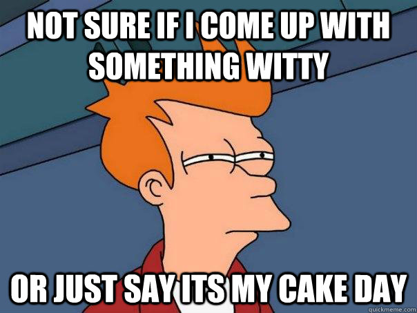 Not sure if I come up with something witty or just say its my cake day  Futurama Fry