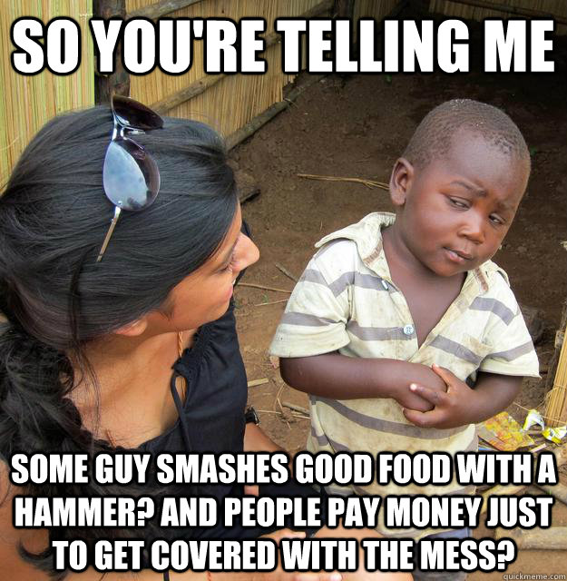 So you're telling me  some guy smashes good food with a hammer? And people PAY MONEY just to get covered with the mess?  Skeptical 3 world kid