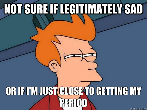 Not sure if legitimately sad  or if i'm just close to getting my period   Not sure Fry