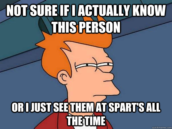Not sure if I actually know this person Or i just see them at spart's all the time  Futurama Fry