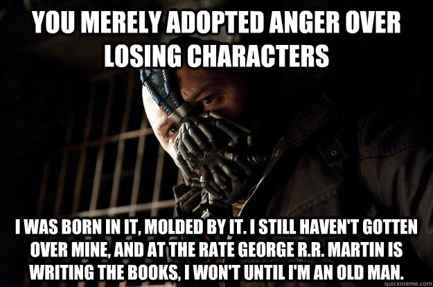 you merely adopted anger over losing characters  I was born in it, molded by it. I still haven't gotten over mine, and at the rate George r.r. martin is writing the books, I won't until I'm an old man.  Angry Bane