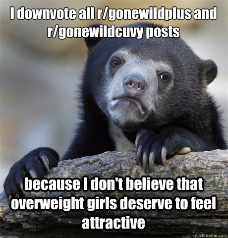I downvote all r/gonewildplus and r/gonewildcuvy posts because I don't believe that overweight girls deserve to feel attractive  Confession Bear