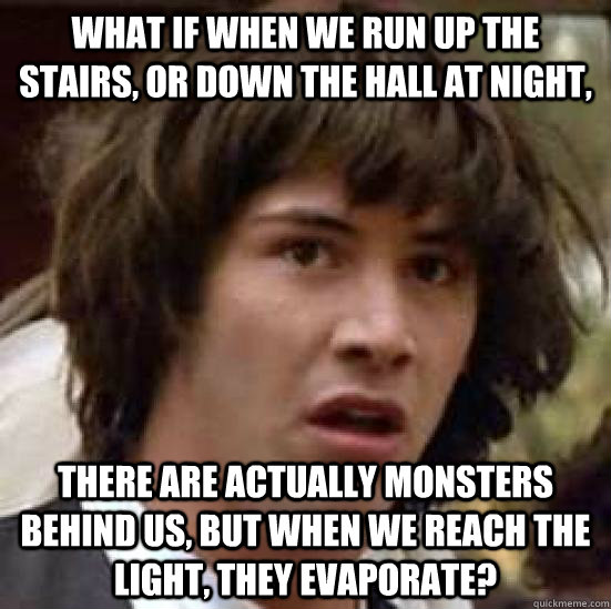 What if when we run up the stairs, or down the hall at night, there are actually monsters behind us, but when we reach the light, they evaporate?  conspiracy keanu