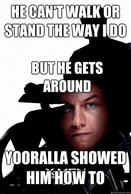 he can't walk or stand the way i do but he gets around yooralla showed him how to  