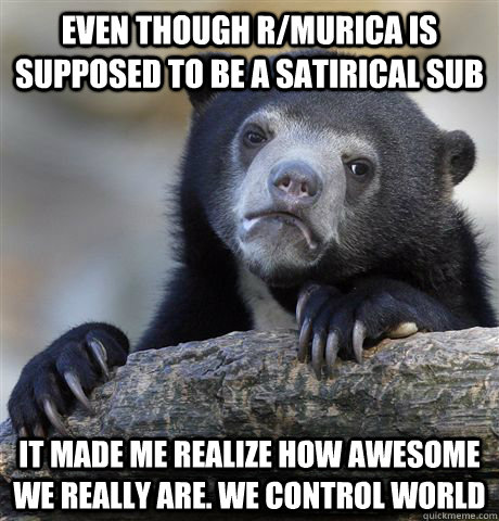 Even though r/murica is supposed to be a satirical sub it made me realize how awesome we really are. We control world  Confession Bear