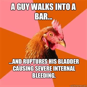 A guy walks into a bar... ...and ruptures his bladder causing severe internal bleeding.  Anti-Joke Chicken