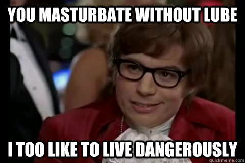 You masturbate without lube i too like to live dangerously  Dangerously - Austin Powers