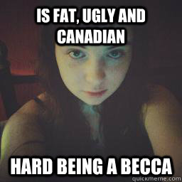is fat, ugly and canadian hard Being a Becca   