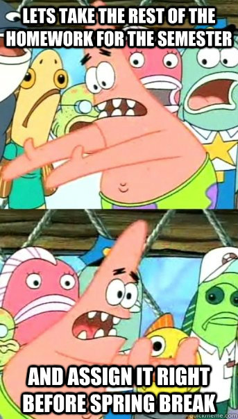 Lets take the rest of the homework for the semester and assign it right before spring break  Push it somewhere else Patrick