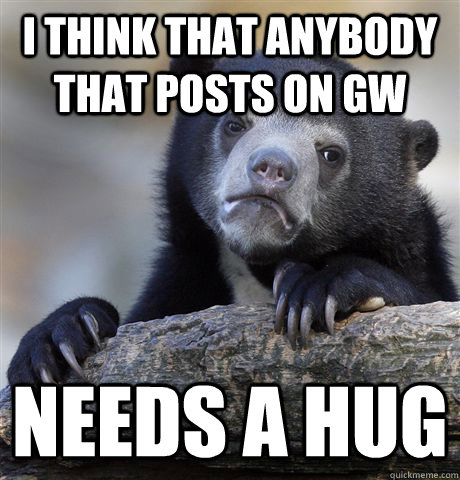 I think that anybody that posts on GW needs a hug  Confession Bear