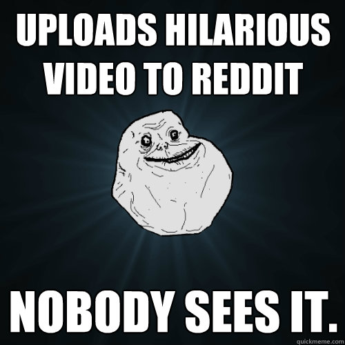 uploads hilarious video to reddit nobody sees it.  Forever Alone