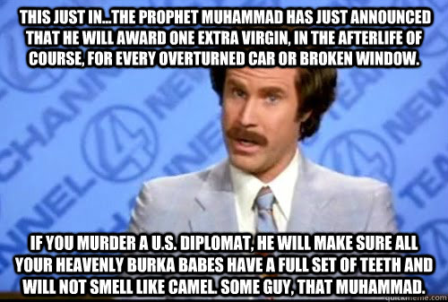  This just in...the prophet Muhammad has just announced that he will award one extra virgin, in the afterlife of course, for every overturned car or broken window. If you murder a U.S. diplomat, he will make sure all your heavenly Burka Babes have a full  -  This just in...the prophet Muhammad has just announced that he will award one extra virgin, in the afterlife of course, for every overturned car or broken window. If you murder a U.S. diplomat, he will make sure all your heavenly Burka Babes have a full   Wise Words Burgundy