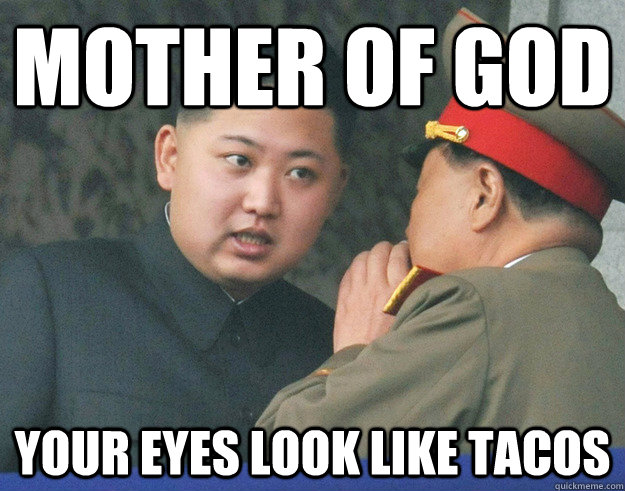 mother of god your eyes look like tacos  Hungry Kim Jong Un