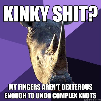 kinky shit? My fingers aren't dexterous enough to undo complex knots  Sexually Oblivious Rhino