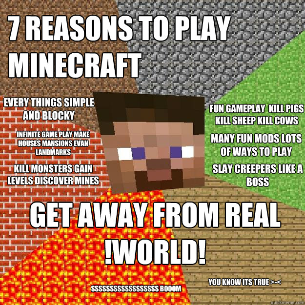 7 reasons to play minecraft get away from real !world! kill monsters gain levels discover mines slay creepers like a BOSS every things simple and blocky fun gameplay  kill pigs kill sheep kill cows you know its true >-< many fun mods lots of ways to play  - 7 reasons to play minecraft get away from real !world! kill monsters gain levels discover mines slay creepers like a BOSS every things simple and blocky fun gameplay  kill pigs kill sheep kill cows you know its true >-< many fun mods lots of ways to play   Minecraft