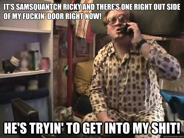 It's Samsquantch Ricky and there's one right out side of my fuckin' door right now! He's tryin' to get into my SHIT! - It's Samsquantch Ricky and there's one right out side of my fuckin' door right now! He's tryin' to get into my SHIT!  Trailer Park Boys - Bubbles - Samsquantch