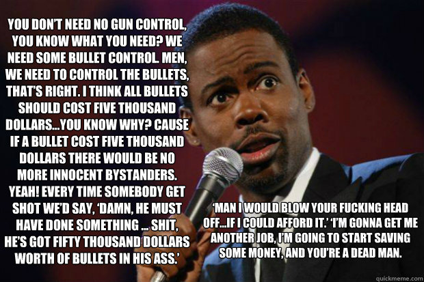 You don’t need no gun control, you know what you need? We need some bullet control. Men, we need to control the bullets, that’s right. I think all bullets should cost five thousand dollars…You know why? Cause if a bullet cost five thousa - You don’t need no gun control, you know what you need? We need some bullet control. Men, we need to control the bullets, that’s right. I think all bullets should cost five thousand dollars…You know why? Cause if a bullet cost five thousa  Chris Rock Dont Care