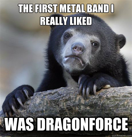 The first metal band I really liked Was Dragonforce  Confession Bear