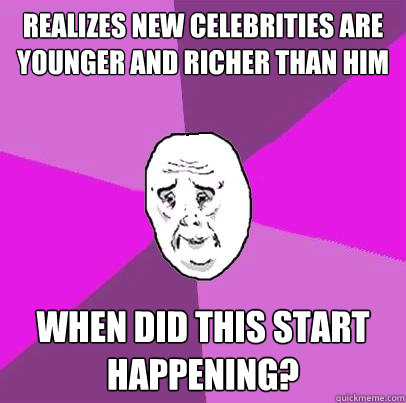 Realizes new celebrities are younger and richer than him When did this start happening?  LIfe is Confusing