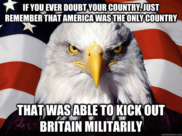 If you ever doubt your country, just remember that America was the only country That was able to kick out Britain militarily - If you ever doubt your country, just remember that America was the only country That was able to kick out Britain militarily  Evil American Eagle
