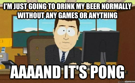 I'm just going to drink my beer normally without any games or anything AAAAND it's pong  aaaand its gone
