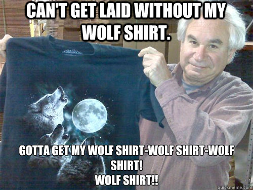 Can't get laid without my wolf shirt. Gotta get my wolf shirt-wolf shirt-wolf shirt!
WOLF SHIRT!! - Can't get laid without my wolf shirt. Gotta get my wolf shirt-wolf shirt-wolf shirt!
WOLF SHIRT!!  wolf shirt