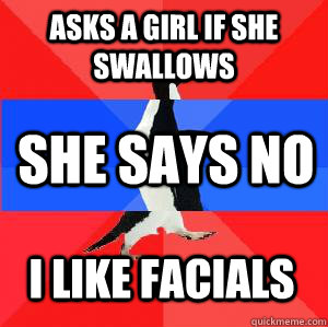 Asks a girl if she swallows She says no I like facials - Asks a girl if she swallows She says no I like facials  Socially awesome awkward awesome penguin