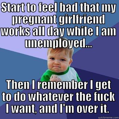 START TO FEEL BAD THAT MY PREGNANT GIRLFRIEND WORKS ALL DAY WHILE I AM UNEMPLOYED... THEN I REMEMBER I GET TO DO WHATEVER THE FUCK I WANT, AND I'M OVER IT.  Success Kid