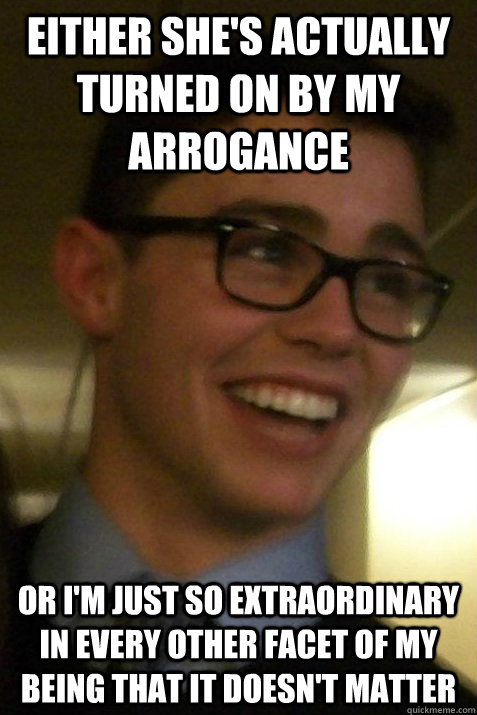 either she's actually turned on by my arrogance or i'm just so extraordinary in every other facet of my being that it doesn't matter - either she's actually turned on by my arrogance or i'm just so extraordinary in every other facet of my being that it doesn't matter  Profoundly Arrogant Barrett