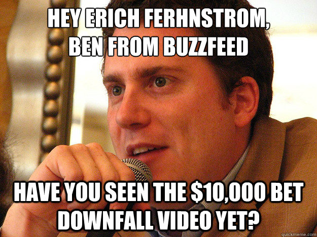 Hey Erich Ferhnstrom,
BEN FROM BUZZFEED have you seen the $10,000 bet downfall video yet? - Hey Erich Ferhnstrom,
BEN FROM BUZZFEED have you seen the $10,000 bet downfall video yet?  Ben from Buzzfeed