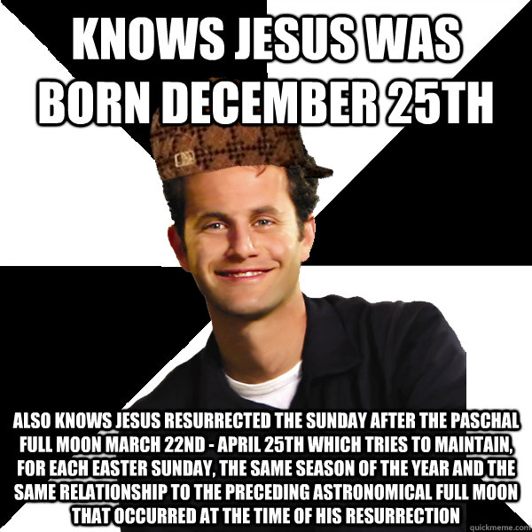 knows jesus was born december 25th also knows jesus resurrected the sunday after the Paschal Full Moon march 22nd - april 25th which tries to maintain, for each Easter Sunday, the same season of the year and the same relationship to the preceding astronom - knows jesus was born december 25th also knows jesus resurrected the sunday after the Paschal Full Moon march 22nd - april 25th which tries to maintain, for each Easter Sunday, the same season of the year and the same relationship to the preceding astronom  Scumbag Christian