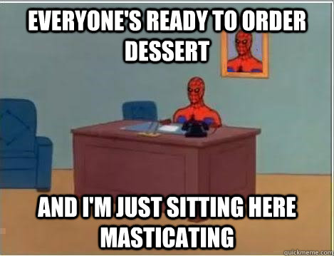 eVERYONE'S READY TO ORDER DESSERT AND I'M JUST SITTING HERE masticating  