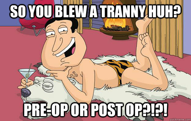 so you blew a tranny huh? pre-op or post op?!?! - so you blew a tranny huh? pre-op or post op?!?!  Questionable Quagmire